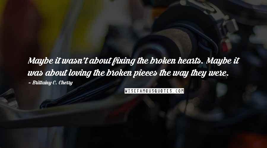 Brittainy C. Cherry quotes: Maybe it wasn't about fixing the broken hearts. Maybe it was about loving the broken pieces the way they were.