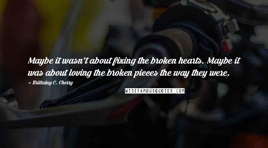 Brittainy C. Cherry quotes: Maybe it wasn't about fixing the broken hearts. Maybe it was about loving the broken pieces the way they were. Brittainy C. Cherry quotes: Maybe it wasn't about fixing the broken hearts. Maybe it was about loving the broken pieces the way they were.