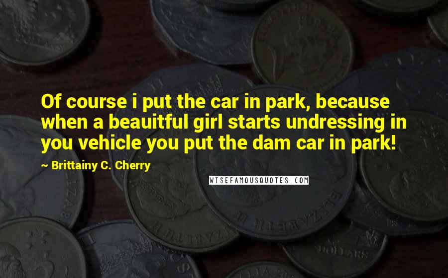 Brittainy C. Cherry quotes: Of course i put the car in park, because when a beauitful girl starts undressing in you vehicle you put the dam car in park!