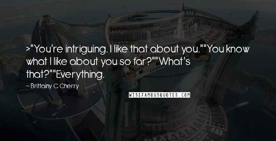 Brittainy C. Cherry quotes: >"You're intriguing. I like that about you.""You know what I like about you so far?""What's that?""Everything. Brittainy C. Cherry quotes: >"You're intriguing. I like that about you.""You know what I like about you so far?""What's that?""Everything.