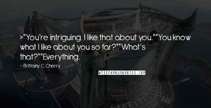 Brittainy C. Cherry quotes: >"You're intriguing. I like that about you.""You know what I like about you so far?""What's that?""Everything.