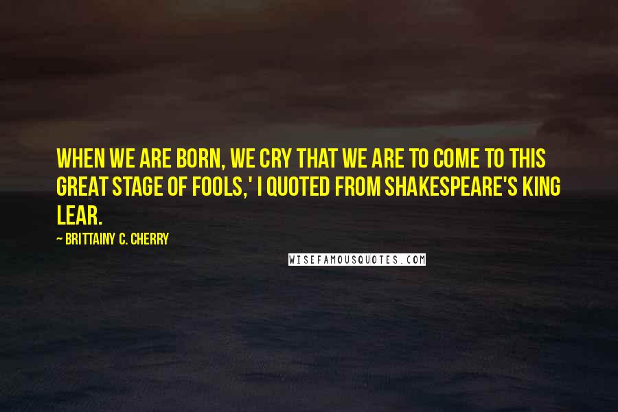 Brittainy C. Cherry quotes: When we are born, we cry that we are to come to this great stage of fools,' I quoted from Shakespeare's King Lear.