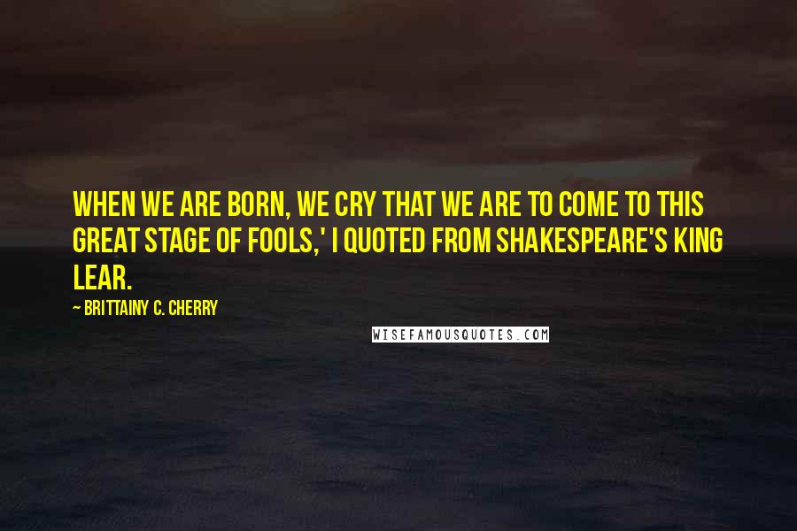 Brittainy C. Cherry quotes: When we are born, we cry that we are to come to this great stage of fools,' I quoted from Shakespeare's King Lear. Brittainy C. Cherry quotes: When we are born, we cry that we are to come to this great stage of fools,' I quoted from Shakespeare's King Lear.