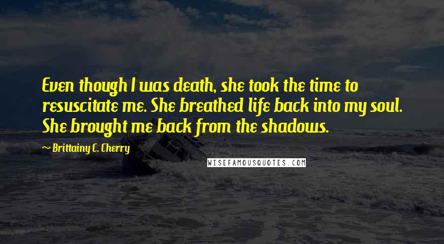 Brittainy C. Cherry quotes: Even though I was death, she took the time to resuscitate me. She breathed life back into my soul. She brought me back from the shadows. Brittainy C. Cherry quotes: Even though I was death, she took the time to resuscitate me. She breathed life back into my soul. She brought me back from the shadows.