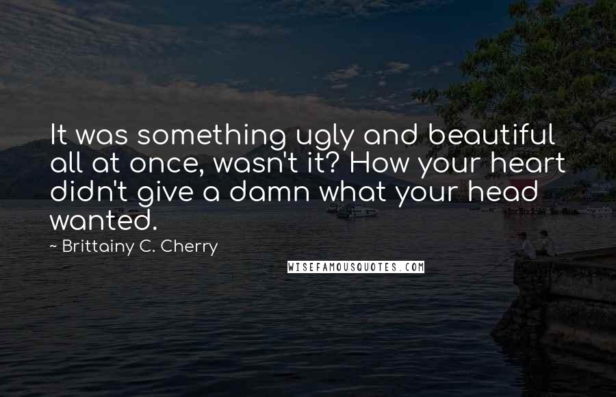 Brittainy C. Cherry quotes: It was something ugly and beautiful all at once, wasn't it? How your heart didn't give a damn what your head wanted. Brittainy C. Cherry quotes: It was something ugly and beautiful all at once, wasn't it? How your heart didn't give a damn what your head wanted.