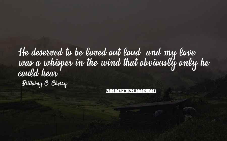 Brittainy C. Cherry quotes: He deserved to be loved out loud, and my love was a whisper in the wind that obviously only he could hear.