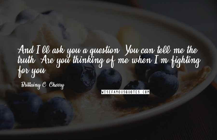 Brittainy C. Cherry quotes: And I'll ask you a question, You can tell me the truth. Are you thinking of me when I'm fighting for you? Brittainy C. Cherry quotes: And I'll ask you a question, You can tell me the truth. Are you thinking of me when I'm fighting for you?