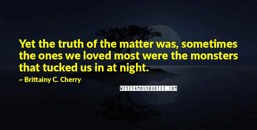 Brittainy C. Cherry quotes: Yet the truth of the matter was, sometimes the ones we loved most were the monsters that tucked us in at night. Brittainy C. Cherry quotes: Yet the truth of the matter was, sometimes the ones we loved most were the monsters that tucked us in at night.