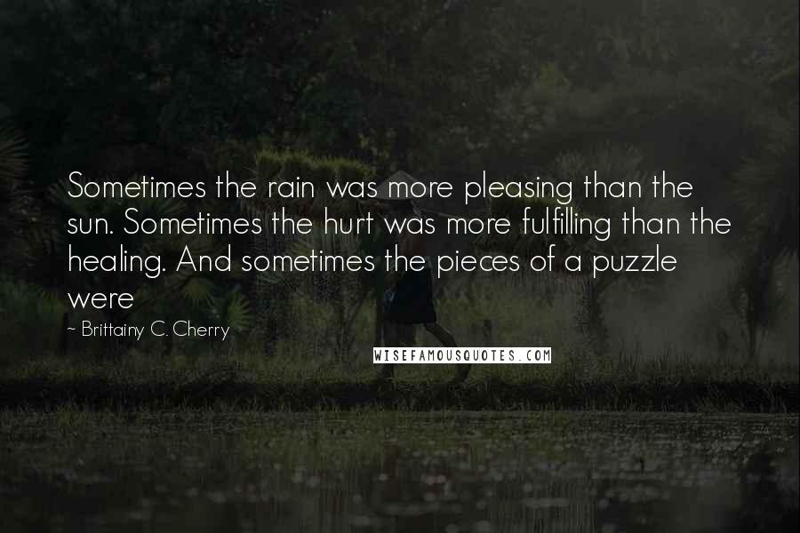 Brittainy C. Cherry quotes: Sometimes the rain was more pleasing than the sun. Sometimes the hurt was more fulfilling than the healing. And sometimes the pieces of a puzzle were Brittainy C. Cherry quotes: Sometimes the rain was more pleasing than the sun. Sometimes the hurt was more fulfilling than the healing. And sometimes the pieces of a puzzle were