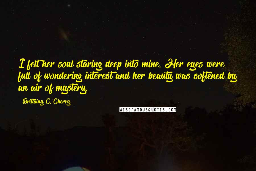 Brittainy C. Cherry quotes: I felt her soul staring deep into mine. Her eyes were full of wondering interest and her beauty was softened by an air of mystery. Brittainy C. Cherry quotes: I felt her soul staring deep into mine. Her eyes were full of wondering interest and her beauty was softened by an air of mystery.