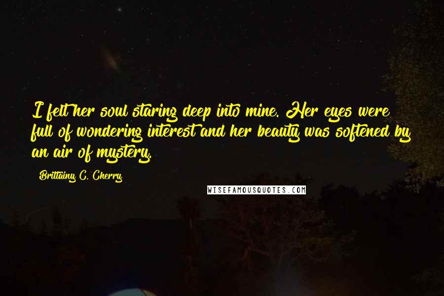 Brittainy C. Cherry quotes: I felt her soul staring deep into mine. Her eyes were full of wondering interest and her beauty was softened by an air of mystery.