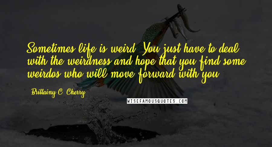 Brittainy C. Cherry quotes: Sometimes life is weird. You just have to deal with the weirdness and hope that you find some weirdos who will move forward with you. Brittainy C. Cherry quotes: Sometimes life is weird. You just have to deal with the weirdness and hope that you find some weirdos who will move forward with you.