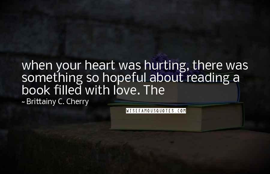Brittainy C. Cherry quotes: when your heart was hurting, there was something so hopeful about reading a book filled with love. The Brittainy C. Cherry quotes: when your heart was hurting, there was something so hopeful about reading a book filled with love. The