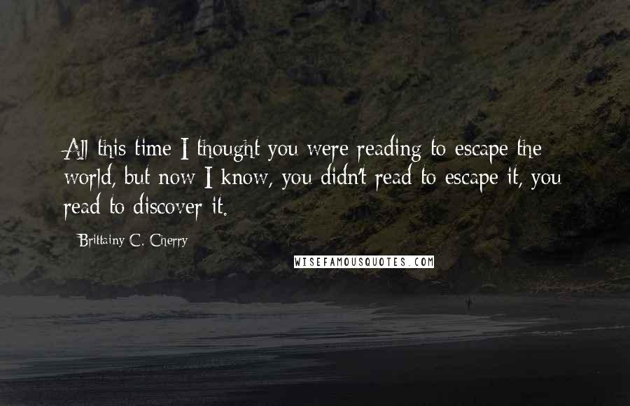 Brittainy C. Cherry quotes: All this time I thought you were reading to escape the world, but now I know, you didn't read to escape it, you read to discover it. Brittainy C. Cherry quotes: All this time I thought you were reading to escape the world, but now I know, you didn't read to escape it, you read to discover it.