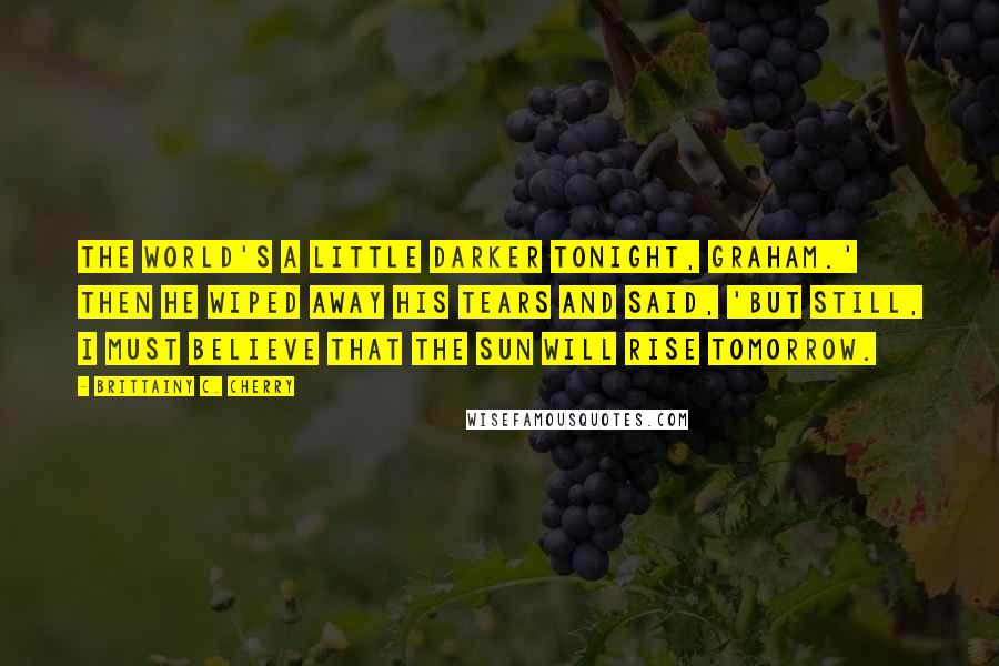 Brittainy C. Cherry quotes: The world's a little darker tonight, Graham.' Then he wiped away his tears and said, 'But still, I must believe that the sun will rise tomorrow.