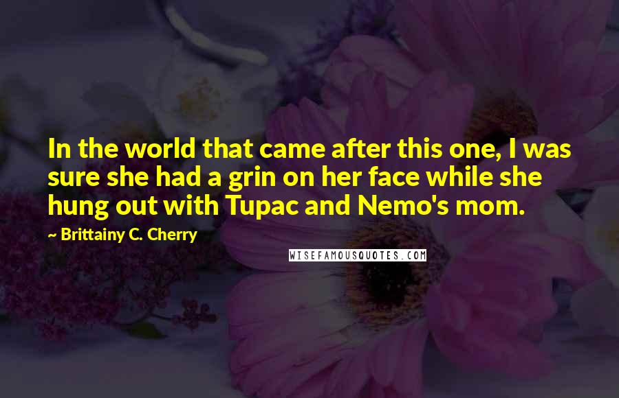 Brittainy C. Cherry quotes: In the world that came after this one, I was sure she had a grin on her face while she hung out with Tupac and Nemo's mom. Brittainy C. Cherry quotes: In the world that came after this one, I was sure she had a grin on her face while she hung out with Tupac and Nemo's mom.