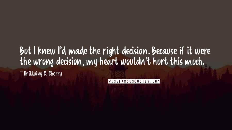 Brittainy C. Cherry quotes: But I knew I'd made the right decision. Because if it were the wrong decision, my heart wouldn't hurt this much. Brittainy C. Cherry quotes: But I knew I'd made the right decision. Because if it were the wrong decision, my heart wouldn't hurt this much.