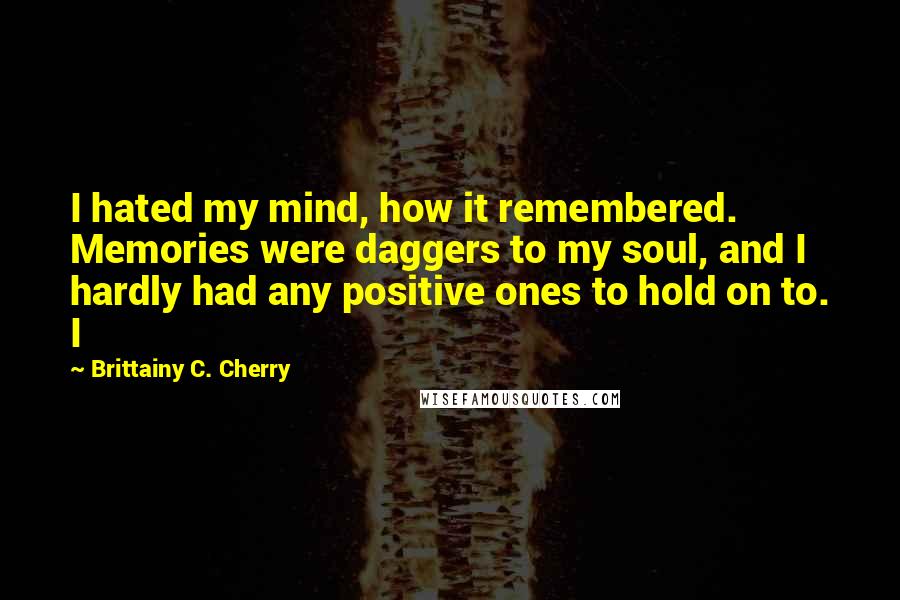 Brittainy C. Cherry quotes: I hated my mind, how it remembered. Memories were daggers to my soul, and I hardly had any positive ones to hold on to. I Brittainy C. Cherry quotes: I hated my mind, how it remembered. Memories were daggers to my soul, and I hardly had any positive ones to hold on to. I