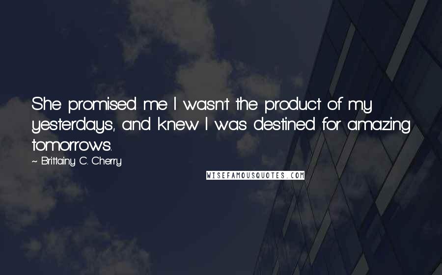 Brittainy C. Cherry quotes: She promised me I wasn't the product of my yesterdays, and knew I was destined for amazing tomorrows.