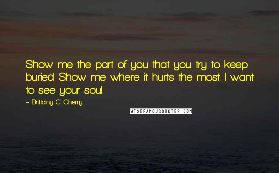 Brittainy C. Cherry quotes: Show me the part of you that you try to keep buried. Show me where it hurts the most. I want to see your soul. Brittainy C. Cherry quotes: Show me the part of you that you try to keep buried. Show me where it hurts the most. I want to see your soul.