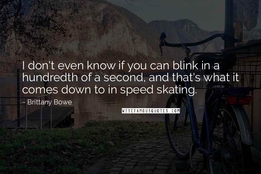 Brittany Bowe quotes: I don't even know if you can blink in a hundredth of a second, and that's what it comes down to in speed skating. Brittany Bowe quotes: I don't even know if you can blink in a hundredth of a second, and that's what it comes down to in speed skating.