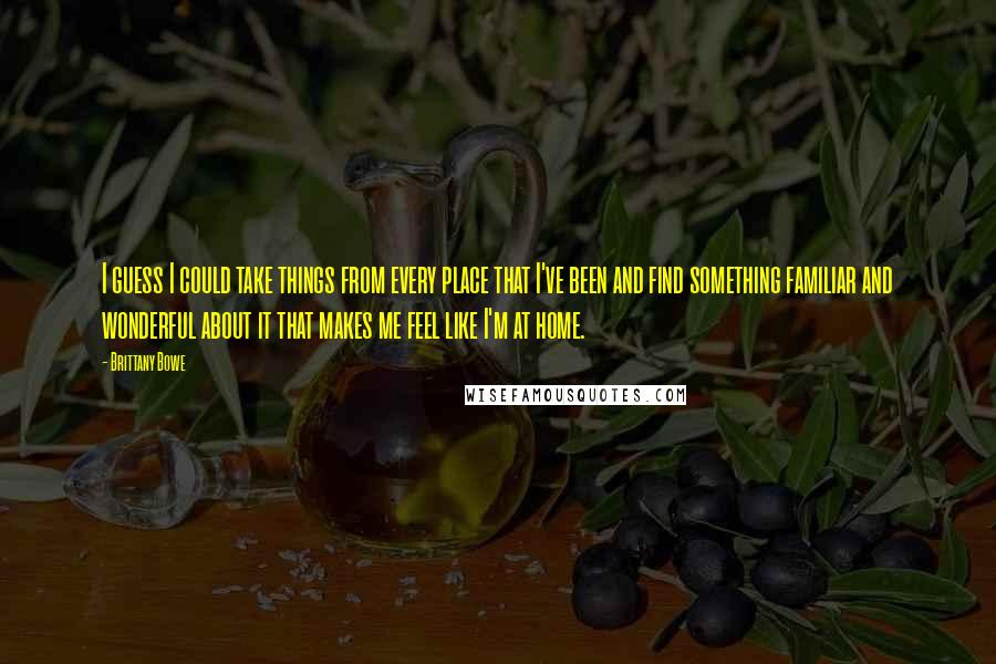 Brittany Bowe quotes: I guess I could take things from every place that I've been and find something familiar and wonderful about it that makes me feel like I'm at home. Brittany Bowe quotes: I guess I could take things from every place that I've been and find something familiar and wonderful about it that makes me feel like I'm at home.