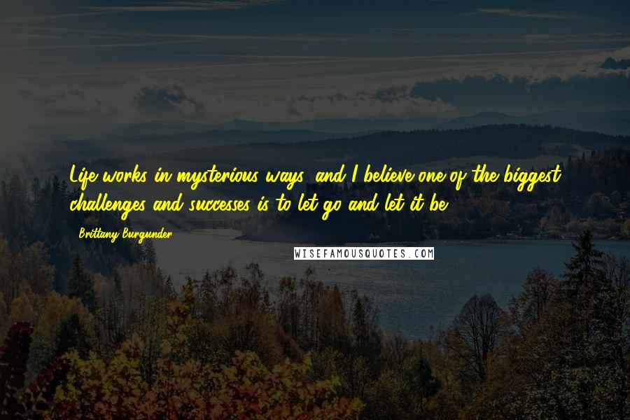 Brittany Burgunder quotes: Life works in mysterious ways, and I believe one of the biggest challenges and successes is to let go and let it be. Brittany Burgunder quotes: Life works in mysterious ways, and I believe one of the biggest challenges and successes is to let go and let it be.