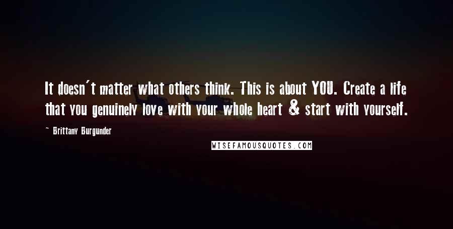 Brittany Burgunder quotes: It doesn't matter what others think. This is about YOU. Create a life that you genuinely love with your whole heart & start with yourself. Brittany Burgunder quotes: It doesn't matter what others think. This is about YOU. Create a life that you genuinely love with your whole heart & start with yourself.