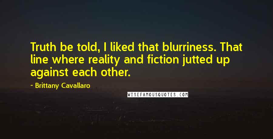 Brittany Cavallaro quotes: Truth be told, I liked that blurriness. That line where reality and fiction jutted up against each other. Brittany Cavallaro quotes: Truth be told, I liked that blurriness. That line where reality and fiction jutted up against each other.