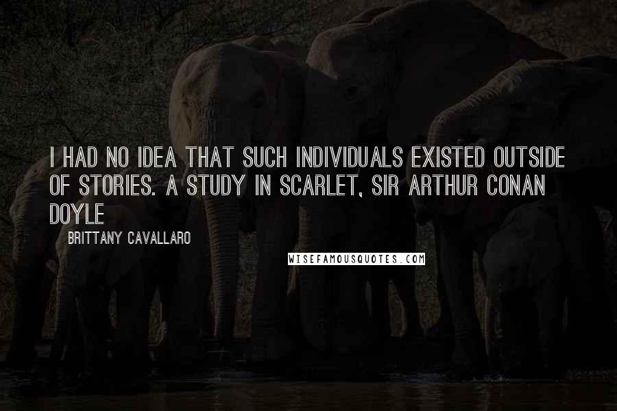 Brittany Cavallaro quotes: I had no idea that such individuals existed outside of stories. A STUDY IN SCARLET, SIR ARTHUR CONAN DOYLE Brittany Cavallaro quotes: I had no idea that such individuals existed outside of stories. A STUDY IN SCARLET, SIR ARTHUR CONAN DOYLE