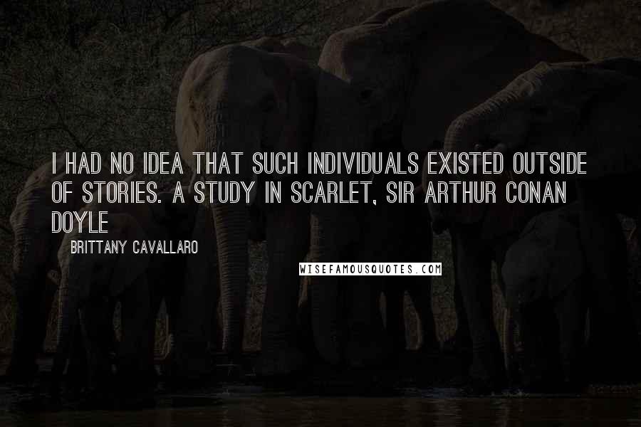 Brittany Cavallaro quotes: I had no idea that such individuals existed outside of stories. A STUDY IN SCARLET, SIR ARTHUR CONAN DOYLE