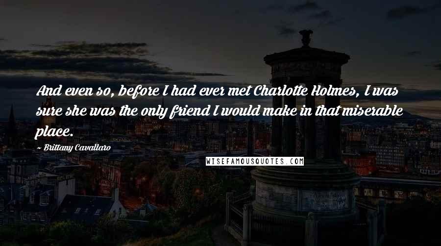 Brittany Cavallaro quotes: And even so, before I had ever met Charlotte Holmes, I was sure she was the only friend I would make in that miserable place.