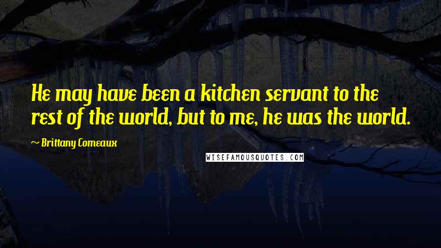 Brittany Comeaux quotes: He may have been a kitchen servant to the rest of the world, but to me, he was the world.