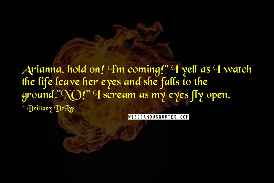 Brittany DeLys quotes: Arianna, hold on! I'm coming!" I yell as I watch the life leave her eyes and she falls to the ground."NO!" I scream as my eyes fly open.