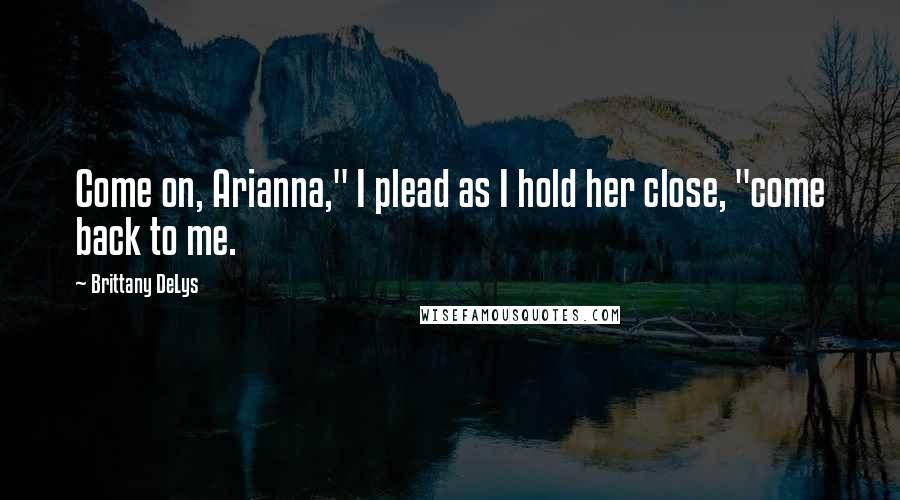 Brittany DeLys quotes: Come on, Arianna," I plead as I hold her close, "come back to me.