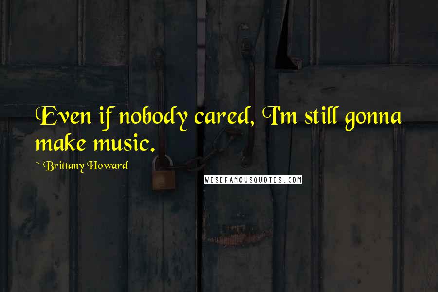 Brittany Howard quotes: Even if nobody cared, I'm still gonna make music.