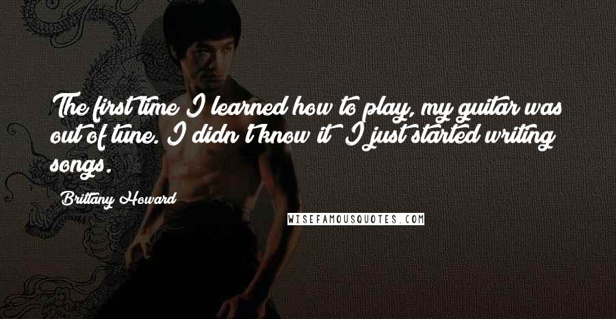 Brittany Howard quotes: The first time I learned how to play, my guitar was out of tune. I didn't know it; I just started writing songs.