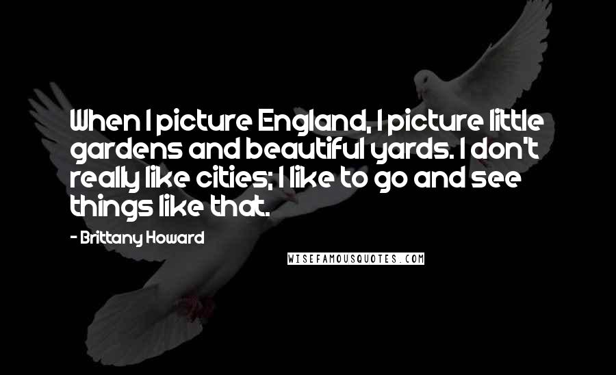 Brittany Howard quotes: When I picture England, I picture little gardens and beautiful yards. I don't really like cities; I like to go and see things like that.