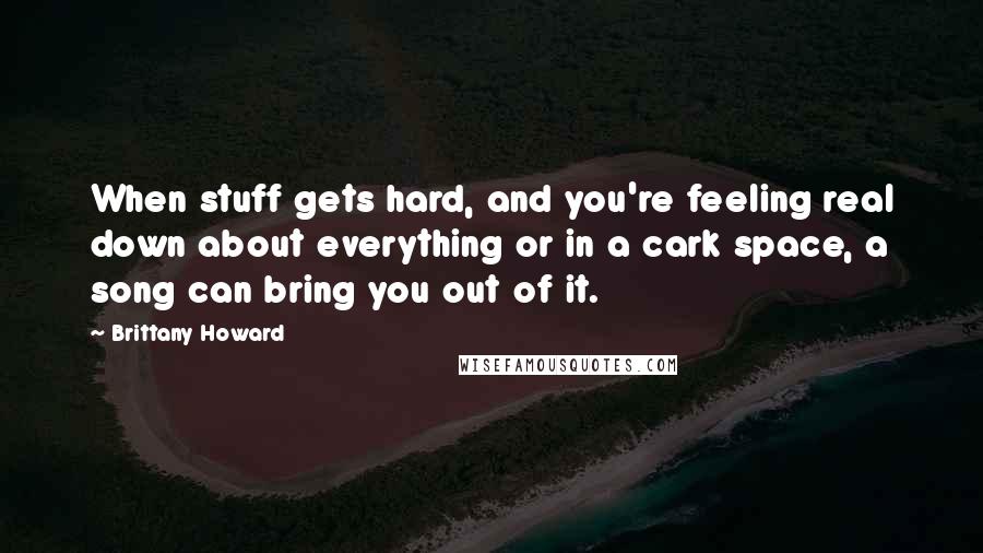 Brittany Howard quotes: When stuff gets hard, and you're feeling real down about everything or in a cark space, a song can bring you out of it.