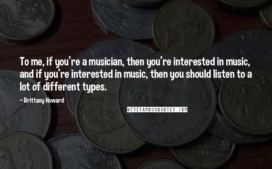 Brittany Howard quotes: To me, if you're a musician, then you're interested in music, and if you're interested in music, then you should listen to a lot of different types.