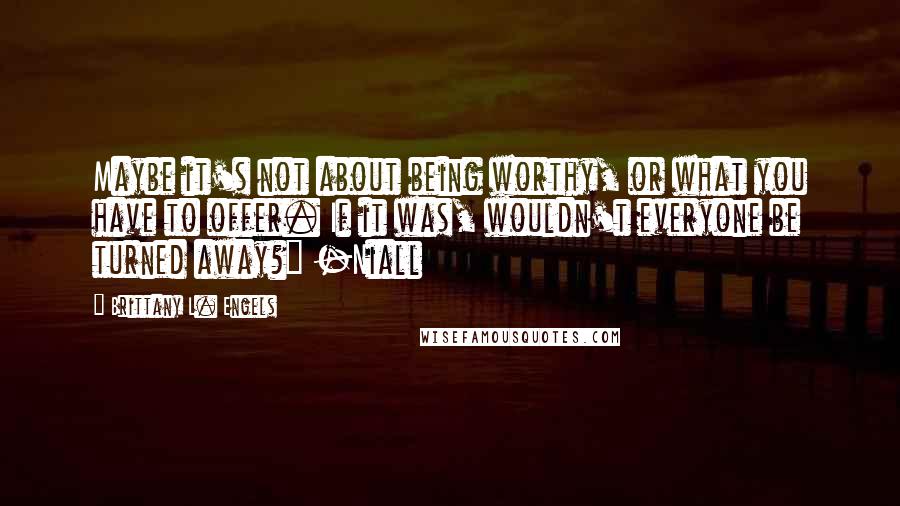 Brittany L. Engels quotes: Maybe it's not about being worthy, or what you have to offer. If it was, wouldn't everyone be turned away?" -Niall Brittany L. Engels quotes: Maybe it's not about being worthy, or what you have to offer. If it was, wouldn't everyone be turned away?" -Niall