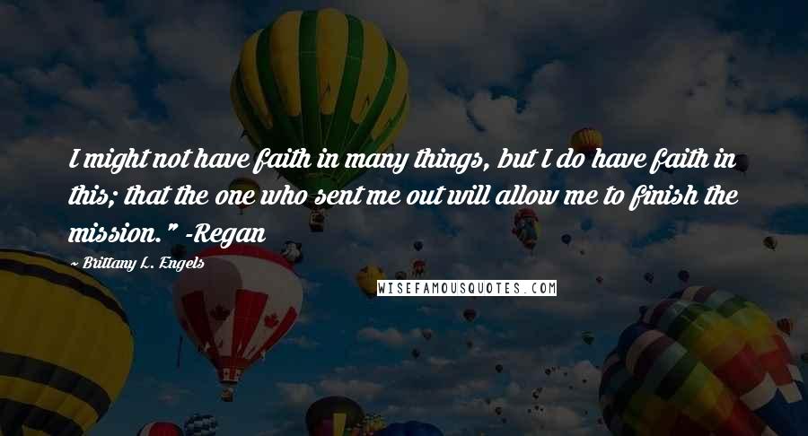 Brittany L. Engels quotes: I might not have faith in many things, but I do have faith in this; that the one who sent me out will allow me to finish the mission." -Regan