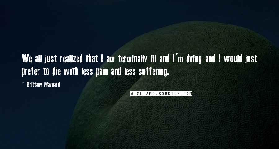 Brittany Maynard quotes: We all just realized that I am terminally ill and I'm dying and I would just prefer to die with less pain and less suffering.