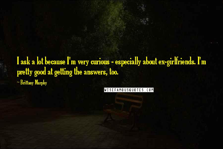 Brittany Murphy quotes: I ask a lot because I'm very curious - especially about ex-girlfriends. I'm pretty good at getting the answers, too.