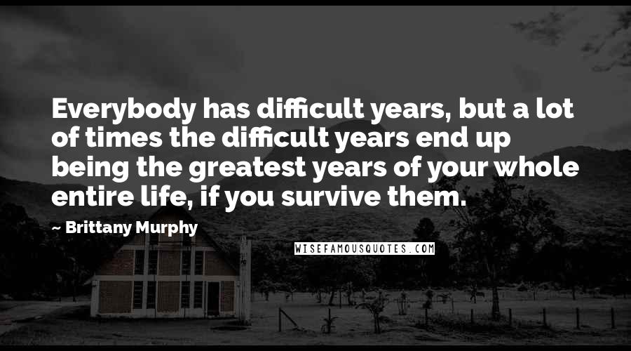 Brittany Murphy quotes: Everybody has difficult years, but a lot of times the difficult years end up being the greatest years of your whole entire life, if you survive them.