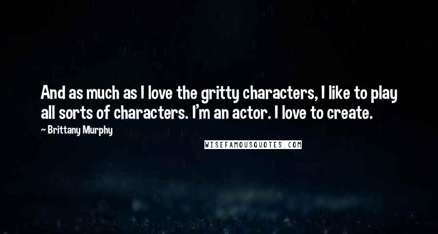 Brittany Murphy quotes: And as much as I love the gritty characters, I like to play all sorts of characters. I'm an actor. I love to create. Brittany Murphy quotes: And as much as I love the gritty characters, I like to play all sorts of characters. I'm an actor. I love to create.