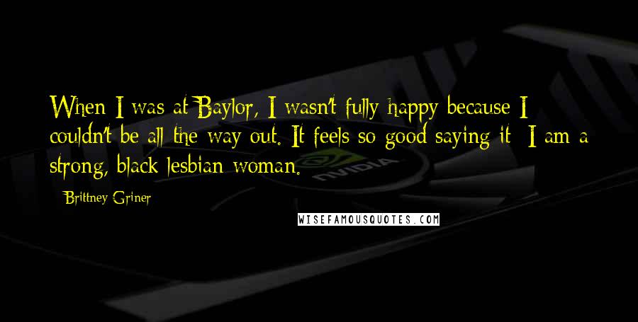Brittney Griner quotes: When I was at Baylor, I wasn't fully happy because I couldn't be all the way out. It feels so good saying it: I am a strong, black lesbian woman.