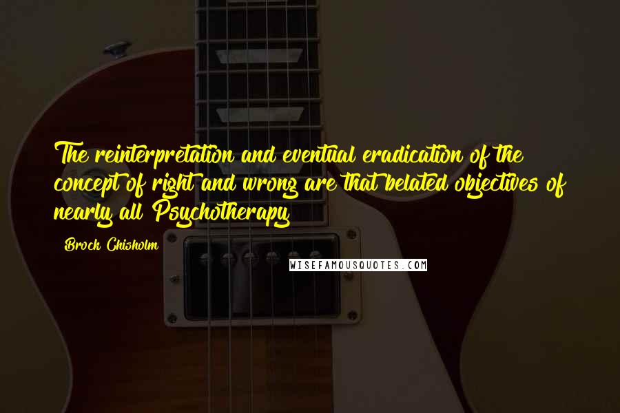 Brock Chisholm quotes: The reinterpretation and eventual eradication of the concept of right and wrong are that belated objectives of nearly all Psychotherapy