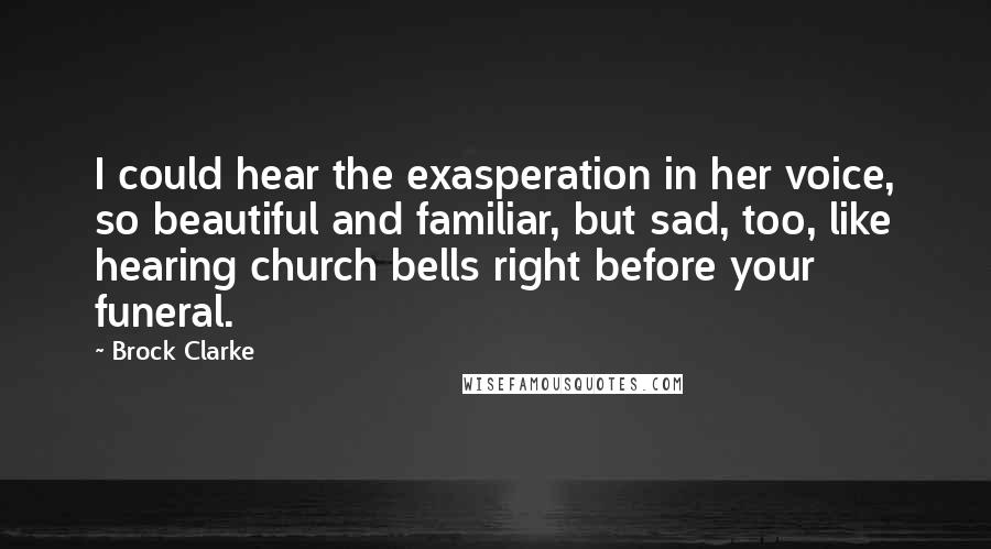 Brock Clarke quotes: I could hear the exasperation in her voice, so beautiful and familiar, but sad, too, like hearing church bells right before your funeral. Brock Clarke quotes: I could hear the exasperation in her voice, so beautiful and familiar, but sad, too, like hearing church bells right before your funeral.