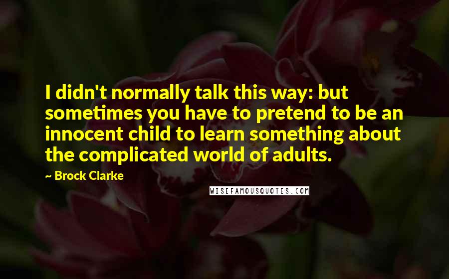 Brock Clarke quotes: I didn't normally talk this way: but sometimes you have to pretend to be an innocent child to learn something about the complicated world of adults.